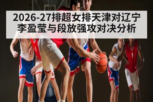 2026-27排超女排天津对辽宁 李盈莹与段放强攻对决分析